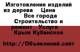 Изготовление изделий из дерева  › Цена ­ 10 000 - Все города Строительство и ремонт » Услуги   . Крым,Кубанское